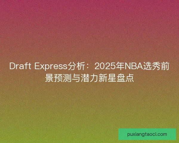 Draft Express分析：2025年NBA选秀前景预测与潜力新星盘点