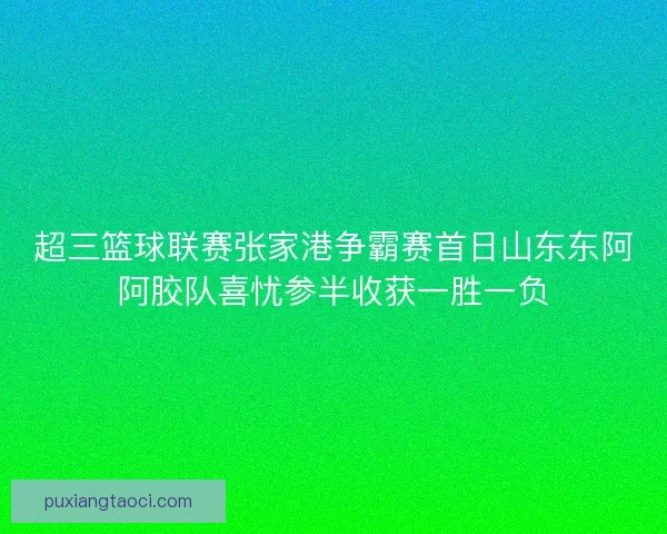 超三篮球联赛张家港争霸赛首日山东东阿阿胶队喜忧参半收获一胜一负