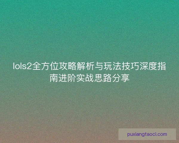 lols2全方位攻略解析与玩法技巧深度指南进阶实战思路分享